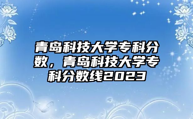 青島科技大學(xué)專科分數(shù)，青島科技大學(xué)專科分數(shù)線2023