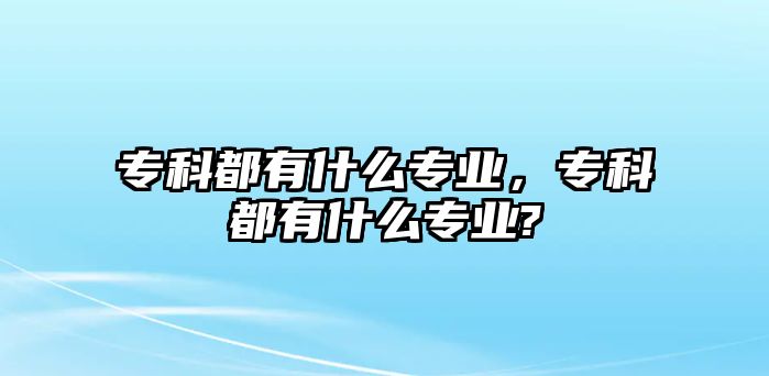 專科都有什么專業(yè)，專科都有什么專業(yè)?