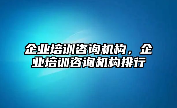 企業(yè)培訓咨詢機構(gòu)，企業(yè)培訓咨詢機構(gòu)排行