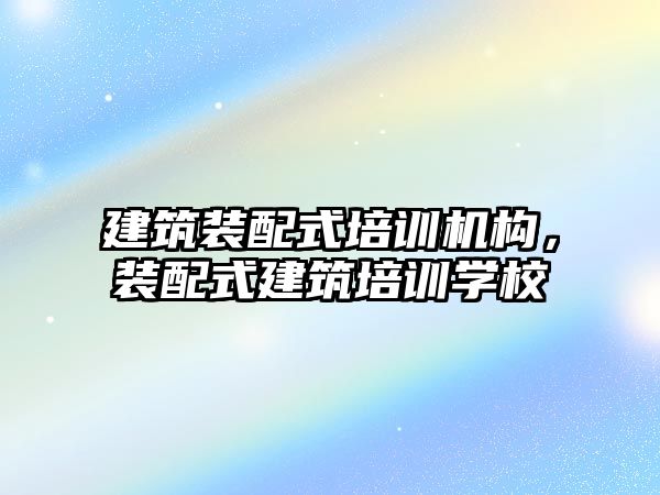 建筑裝配式培訓(xùn)機構(gòu)，裝配式建筑培訓(xùn)學校