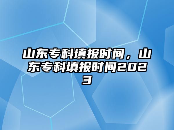 山東專科填報(bào)時(shí)間，山東專科填報(bào)時(shí)間2023