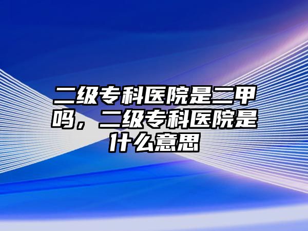 二級(jí)專科醫(yī)院是二甲嗎，二級(jí)專科醫(yī)院是什么意思