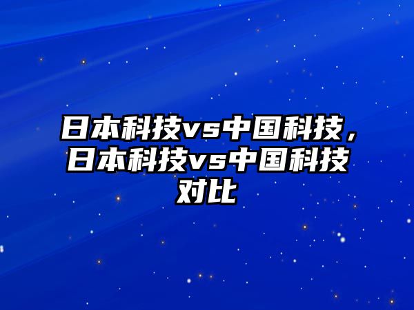 日本科技vs中國科技，日本科技vs中國科技對比