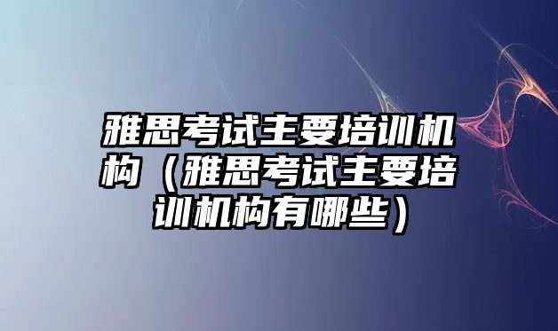 雅思考試主要培訓(xùn)機(jī)構(gòu)（雅思考試主要培訓(xùn)機(jī)構(gòu)有哪些）