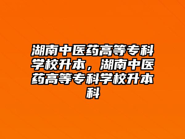 湖南中醫(yī)藥高等專科學校升本，湖南中醫(yī)藥高等專科學校升本科