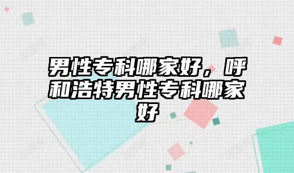 男性專科哪家好，呼和浩特男性專科哪家好