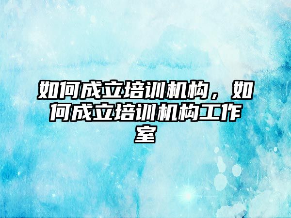 如何成立培訓(xùn)機構(gòu)，如何成立培訓(xùn)機構(gòu)工作室