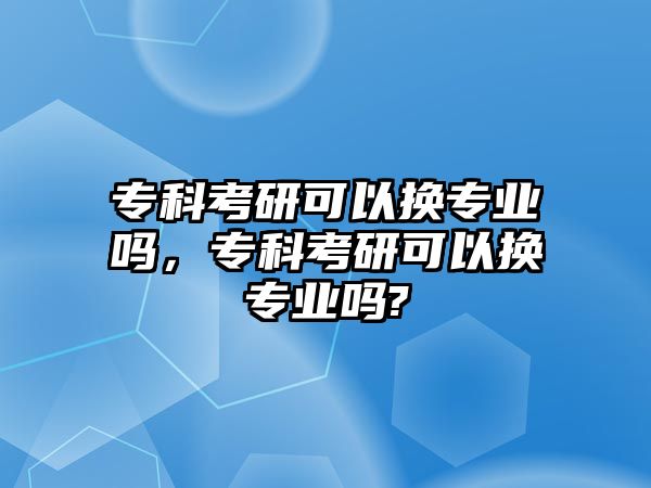 專科考研可以換專業(yè)嗎，專科考研可以換專業(yè)嗎?