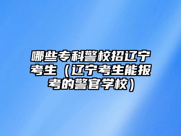 哪些專科警校招遼寧考生（遼寧考生能報(bào)考的警官學(xué)校）