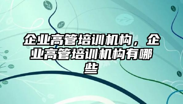 企業(yè)高管培訓(xùn)機(jī)構(gòu)，企業(yè)高管培訓(xùn)機(jī)構(gòu)有哪些