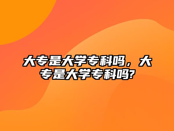 大專是大學(xué)專科嗎，大專是大學(xué)專科嗎?