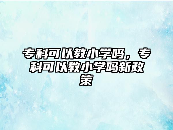 專科可以教小學(xué)嗎，專科可以教小學(xué)嗎新政策