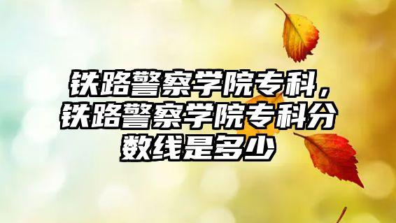 鐵路警察學(xué)院專科，鐵路警察學(xué)院專科分?jǐn)?shù)線是多少