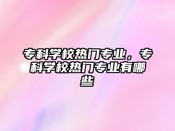 專科學校熱門專業(yè)，專科學校熱門專業(yè)有哪些