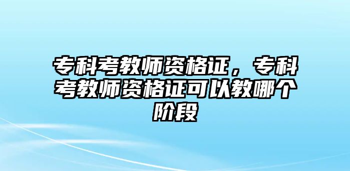 專科考教師資格證，專科考教師資格證可以教哪個(gè)階段