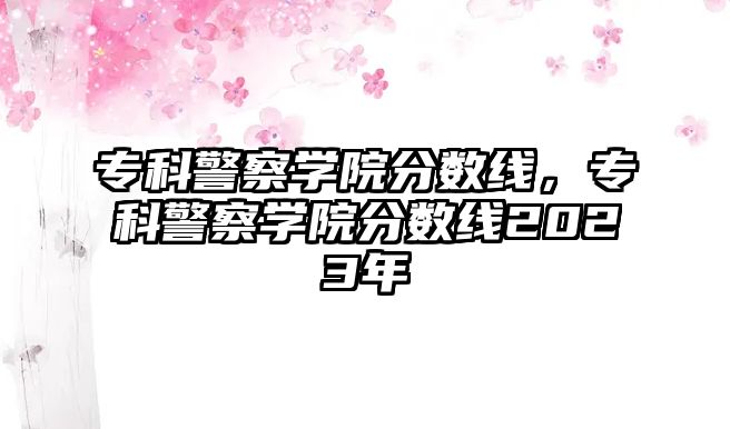 專科警察學(xué)院分?jǐn)?shù)線，專科警察學(xué)院分?jǐn)?shù)線2023年