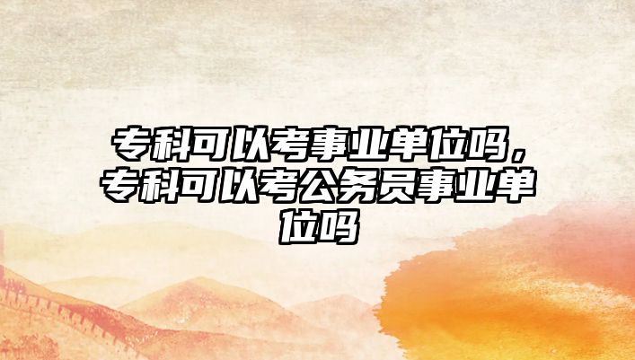 專科可以考事業(yè)單位嗎，專科可以考公務(wù)員事業(yè)單位嗎