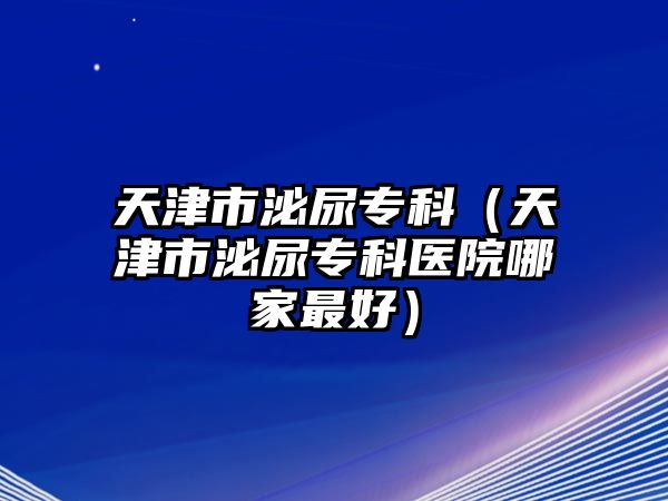 天津市泌尿?qū)？疲ㄌ旖蚴忻谀驅(qū)？漆t(yī)院哪家最好）