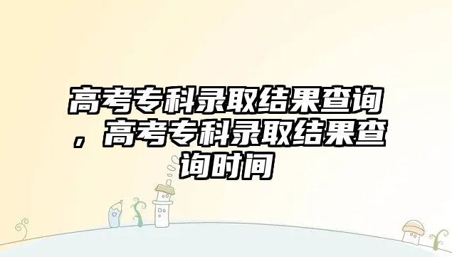 高考專科錄取結(jié)果查詢，高考專科錄取結(jié)果查詢時(shí)間