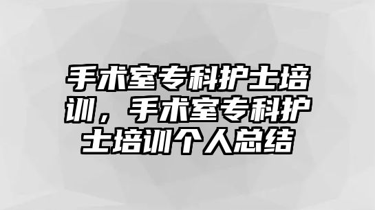 手術(shù)室專科護(hù)士培訓(xùn)，手術(shù)室專科護(hù)士培訓(xùn)個人總結(jié)