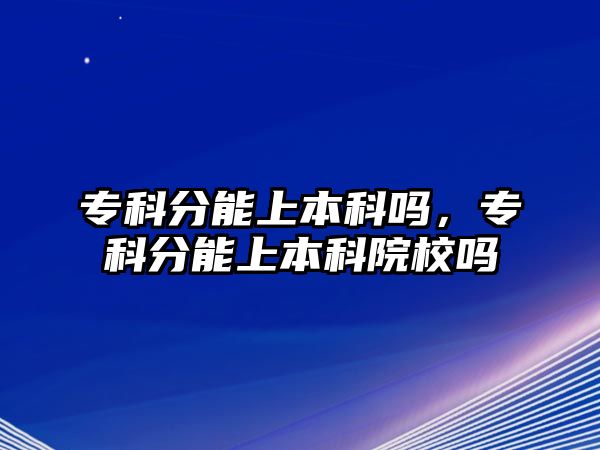 專科分能上本科嗎，專科分能上本科院校嗎