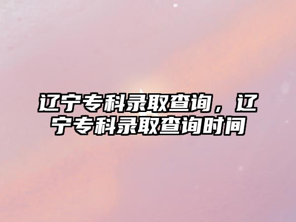 遼寧專科錄取查詢，遼寧專科錄取查詢時間