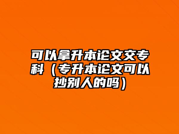 可以拿升本論文交專科（專升本論文可以抄別人的嗎）