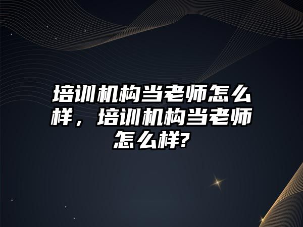 培訓機構當老師怎么樣，培訓機構當老師怎么樣?