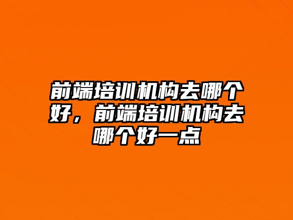 前端培訓機構(gòu)去哪個好，前端培訓機構(gòu)去哪個好一點