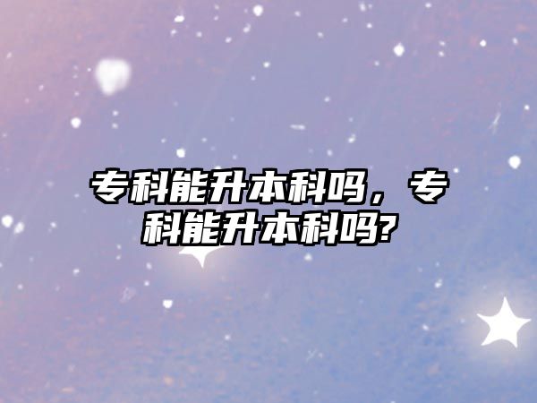 專科能升本科嗎，專科能升本科嗎?