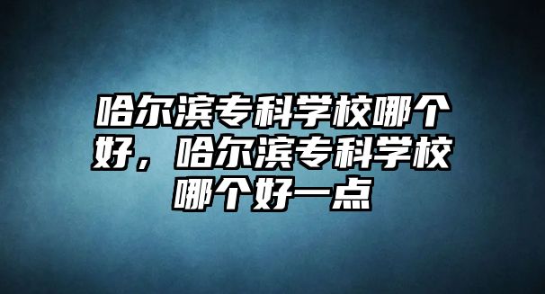 哈爾濱專科學校哪個好，哈爾濱專科學校哪個好一點