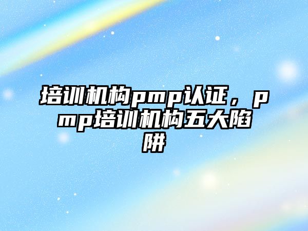 培訓(xùn)機(jī)構(gòu)pmp認(rèn)證，pmp培訓(xùn)機(jī)構(gòu)五大陷阱