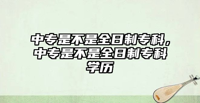 中專是不是全日制專科，中專是不是全日制專科學(xué)歷