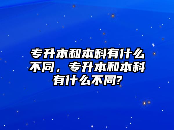 專升本和本科有什么不同，專升本和本科有什么不同?