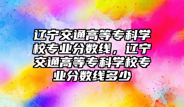 遼寧交通高等專科學校專業(yè)分數(shù)線，遼寧交通高等專科學校專業(yè)分數(shù)線多少