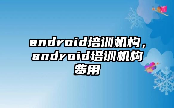 android培訓(xùn)機構(gòu)，android培訓(xùn)機構(gòu)費用