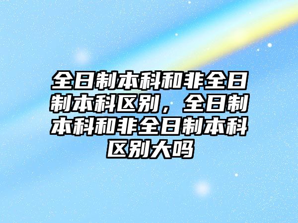 全日制本科和非全日制本科區(qū)別，全日制本科和非全日制本科區(qū)別大嗎