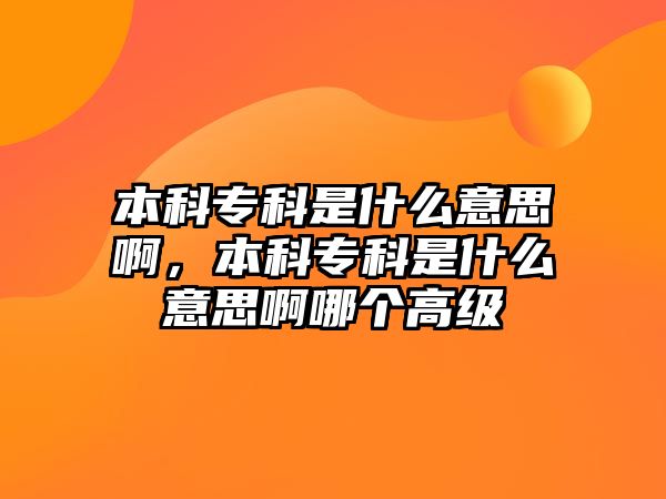 本科專科是什么意思啊，本科專科是什么意思啊哪個高級