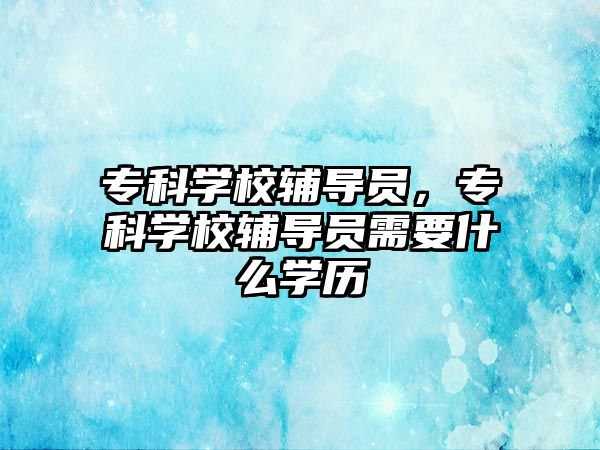 專科學(xué)校輔導(dǎo)員，專科學(xué)校輔導(dǎo)員需要什么學(xué)歷