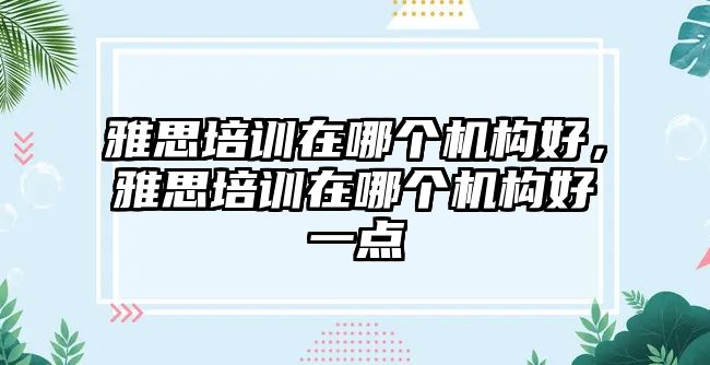 雅思培訓(xùn)在哪個機(jī)構(gòu)好，雅思培訓(xùn)在哪個機(jī)構(gòu)好一點