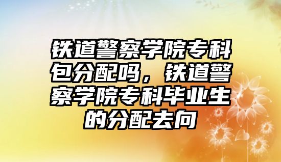 鐵道警察學院專科包分配嗎，鐵道警察學院專科畢業(yè)生的分配去向