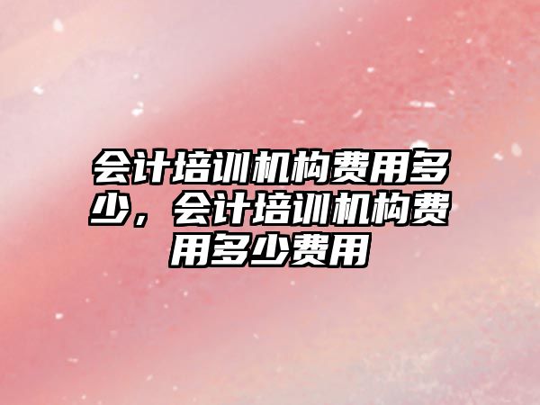 會計培訓(xùn)機構(gòu)費用多少，會計培訓(xùn)機構(gòu)費用多少費用