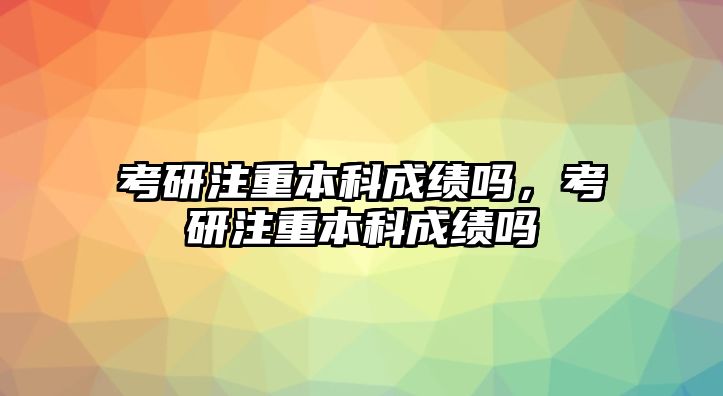 考研注重本科成績嗎，考研注重本科成績嗎