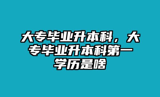 大專畢業(yè)升本科，大專畢業(yè)升本科第一學(xué)歷是啥