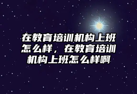 在教育培訓機構上班怎么樣，在教育培訓機構上班怎么樣啊