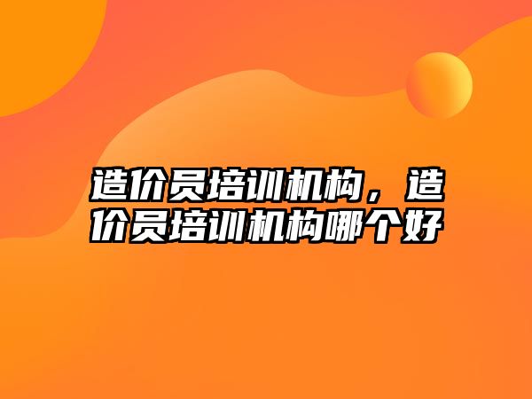 造價員培訓機構，造價員培訓機構哪個好