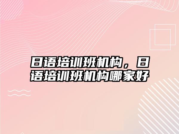 日語培訓班機構(gòu)，日語培訓班機構(gòu)哪家好