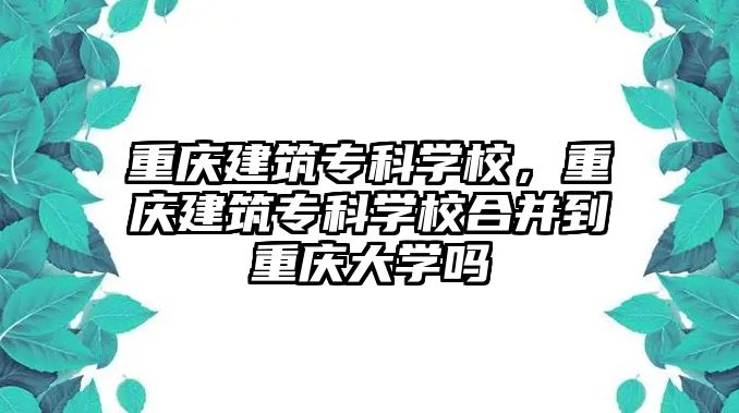 重慶建筑專科學(xué)校，重慶建筑專科學(xué)校合并到重慶大學(xué)嗎