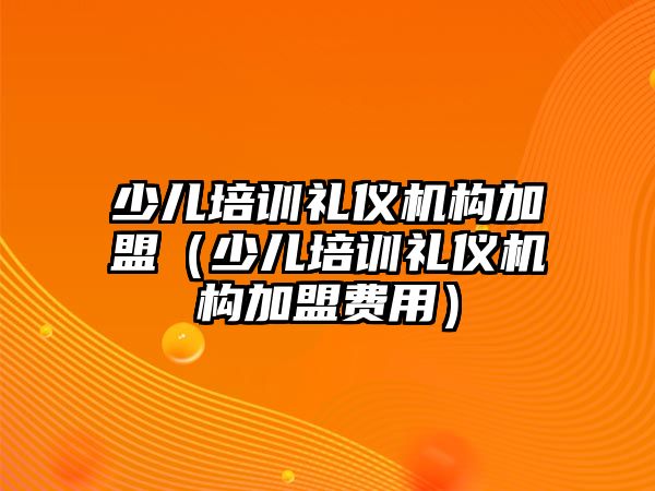 少兒培訓禮儀機構加盟（少兒培訓禮儀機構加盟費用）