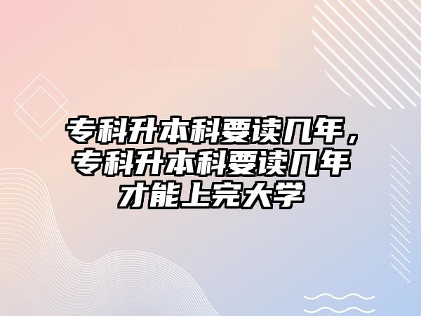 專科升本科要讀幾年，專科升本科要讀幾年才能上完大學(xué)